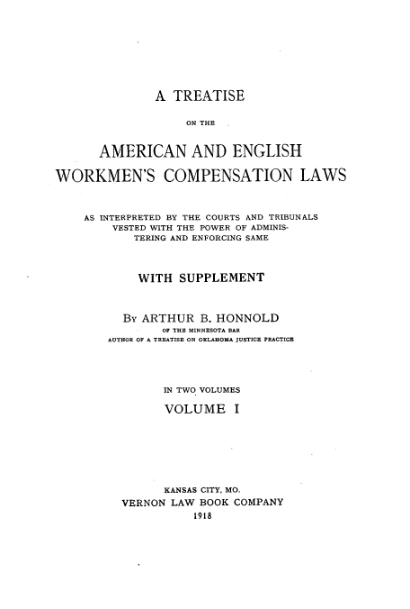 handle is hein.beal/zamc0001 and id is 1 raw text is: A TREATISE
ON THE  .
AMERICAN AND ENGLISH

WORKMEN'S COMPENSATION LAWS
AS INTERPRETED BY THE COURTS AND TRIBUNALS
VESTED WITH THE POWER OF ADMINIS-
TERING AND ENFORCING SAME
WITH SUPPLEMENT
By ARTHUR B. HONNOLD
OF THE MINNESOTA BAR
AUTHOR OF A TREATISE ON OKLAHOMA JUSTICE PRACTICE
IN TWO VOLUMES
VOLUME I
KANSAS CITY, MO.
VERNON LAW BOOK COMPANY
1918


