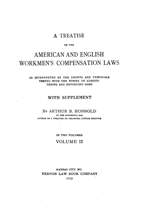 handle is hein.beal/zamc0002 and id is 1 raw text is: A TREATISE
ON THE
AMERICAN AND ENGLISH
WORKMEN'S COMPENSATION LAWS
AS INTERPRETED BY THE COURTS AND TRIBUNALS
VESTED WITH THE POWER OF ADMINIS-
TERING AND ENFORCING SAME
WITH SUPPLEMENT
By ARTHUR B. HONNOLD
OF THE MINNESOTA BAR
AUTHOR OF A TREATISE ON OKLAHOMA JUSTICE PRACTICE
IN TWO VOLUMES
VOLUME II
KANSAS CITY, MO.
VERNON LAW BOOK COMPANY
1918


