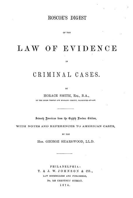 handle is hein.beal/zame0001 and id is 1 raw text is: ROSCOE'S DIGEST
OF THE
LA W OF EVIDENCE

CRIMINAL

CASES.

BY

HORACE SMITH, EsQ., B.A.,
OF THE INNER TEMPLE AND MIDLAND CIRCUIT, BARKRISIER-AT-LAW.
Aebently gmercana from tte 6iglbtly Sonboi 6hition,
WITH NOTES AND REFERENCES TO AMERICAN CASES,
BY THE
HON. GEORGE SHARSWOOD, LL.D.

PHIL ADELPHIA:
T. & J. W. JOHNSON          &  CO.,
LAW BOOKSELLERS AND PUBLISHERS,
No. 535 CHESTNUI STREET.
18 7 4.


