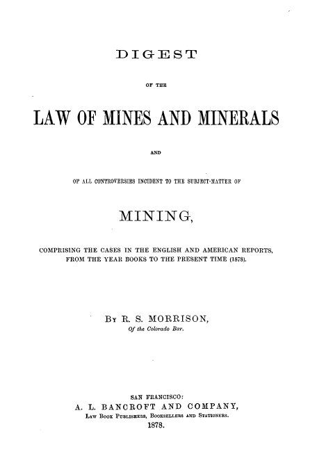 handle is hein.beal/zamj0001 and id is 1 raw text is: DIGEST
OF THE
LAW OF MINES AND MINERALS
AND
OF ALL CONTROVERSIES INCIDENT TO THE SUBJECT-MATTER OF
MINING,
COMPRISING THE CASES IN THE ENGLISH AND AMERICAN REPORTS,
FROM THE YEAR BOOKS TO THE PRESENT TIME (1878).
By R. S. MORRISON,
Of the Colorado Bar.
SAN FRANCISCO:
A. L. BANCROFT AND COMPANY,
LAw BOOK PUBLISHERS, BOOKSELLERS AND STATIONERS.
1878.


