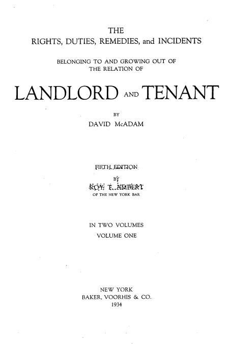 handle is hein.beal/zamn0001 and id is 1 raw text is: THE
RIGHTS, DUTIES, REMEDIES, and INCIDENTS
BELONGING TO AND GROWING OUT OF
THE RELATION OF
LANDLORD AND TENANT
BY
DAVID McADAM

FIF.T-EDIT.ION
By
OF THE NEW YORK BAR
IN TWO VOLUMES
VOLUME ONE
NEW YORK
BAKER, VOORHIS & CO.
1934


