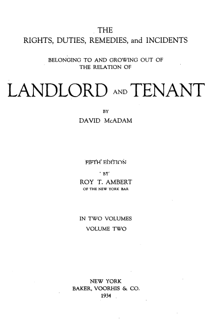 handle is hein.beal/zamn0002 and id is 1 raw text is: THE
RIGHTS, DUTIES, REMEDIES, and INCIDENTS
BELONGING TO AND GROWING OUT OF
THE RELATION OF

LANDLORD

AND TENANT

BY

DAVID McADAM
Fl'H' EDITIJ)N
ROY T. AMBERT
OF THE NEW YORK BAR
IN TWO VOLUMES
VOLUME TWO
NEW YORK
BAKER, VOORHIS & CO.
1934 .


