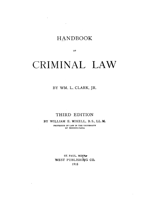 handle is hein.beal/zamr0001 and id is 1 raw text is: HANDBOOK
OF
CRIMINAL LAW

BY WM. L. CLARK, JR.
THIRD EDITION
BY WILLIAM E. MIKELL, B.S., LL.1.
PROFESSOR OF LAW IN THE UNIVERSITY
OF PENNSYLVANIA
ST. PAUL, MINNR
WEST PUBLISHIkiG CO.
1915


