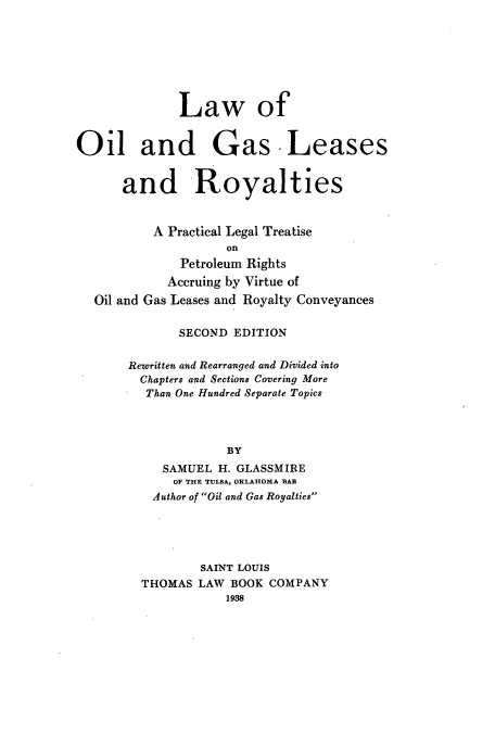 handle is hein.beal/zamv0001 and id is 1 raw text is: Law of
Oil and Gas Leases
and Royalties
A Practical Legal Treatise
On
Petroleum Rights
Accruing by Virtue of
Oil and Gas Leases and Royalty Conveyances
SECOND EDITION
Rewritten and Rearranged and Divided into
Chapters and Sections Covering More
Than One Hundred Separate Topics
BY
SAMUEL H. GLASSMIRE
OF THE TULSA, OKLAHOMA BAR
Author of Oil and Gas Royalties
SAINT LOUIS
THOMAS LAW BOOK COMPANY
1938


