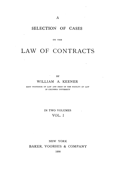handle is hein.beal/zamx0001 and id is 1 raw text is: A

SELECTION OF CASES
ON THE
LAW OF CONTRACTS

BY
WILLIAM A. KEENER
KENT PROFESSOR OF LAW AND DEAN OF THE FACULTY OF LAW
IN COLUMBIA UNIVERSITY
IN TWO VOLUMES
VOL. I
NEW YORK
BAKER, VOORHIS & COMPANY
1898


