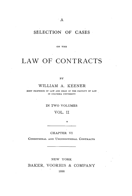 handle is hein.beal/zamx0002 and id is 1 raw text is: A

SELECTION

OF CASES

ON THE

LAW OF CONTRACTS
BY
WILLIAM A. KEENER
KENT PROFESSOR OF LAW AND DEAN OF THE FACULTY OF LAW
IN COLUMBIA UNIVERSITY
IN TWO VOLUMES
VOL. II

CHAPTER VI

CONDITIONAL AND UNCONDITIONAL CONTRACTS
NEW YORK
BAKER, VOORHIS & COMPANY
1898


