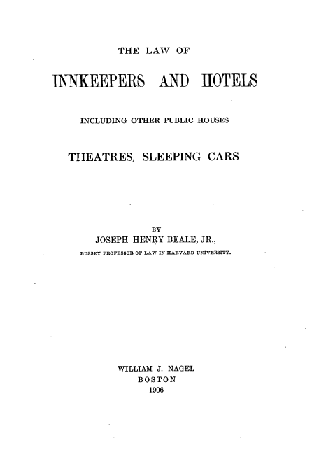 handle is hein.beal/zamy0001 and id is 1 raw text is: THE LAW OF

INNKEEPERS AND HOTELS
INCLUDING OTHER PUBLIC HOUSES

THEATRES,

SLEEPING CARS

BY
JOSEPH HENRY BEALE, JR.,
BUSSEY PROFESSOR OF LAW IN HARVARD UNIVERSITY.
WILLIAM J. NAGEL
BOSTON
1906


