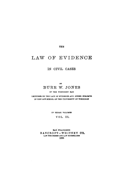 handle is hein.beal/zanc0003 and id is 1 raw text is: THE

LAW OF EVIDENCE
IN CIVIL CASES
BURR W. JONES
OF THE WISCONSIN BAR
LECTURER ON THE LAW OF EVIDENCE AND OTHER SUBJE(TS
IN THE LAW SCHOOL OF THE UNIVERSITY OF WISCONSIN

IN THREE VOLUMES
V O L. III.
SAN FRANCISCO
BANCROFT-WIHITNEY 00.
LAW PUBLISHERS AND LAW BOOKSELLEB8
1896


