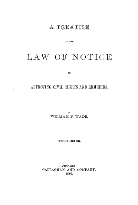 handle is hein.beal/zaop0001 and id is 1 raw text is: A  TR       -1\rTlSE

ON THIM.

LAW

OF NOTICE

AS

AFFECTING CIVIL RIGHTS AND REMEDIES.
BY
WILLIJAM P. WADE.

SECOND EDITION.
CHICAGO:
CALLAGTAN AND COMPANY.
1886. .


