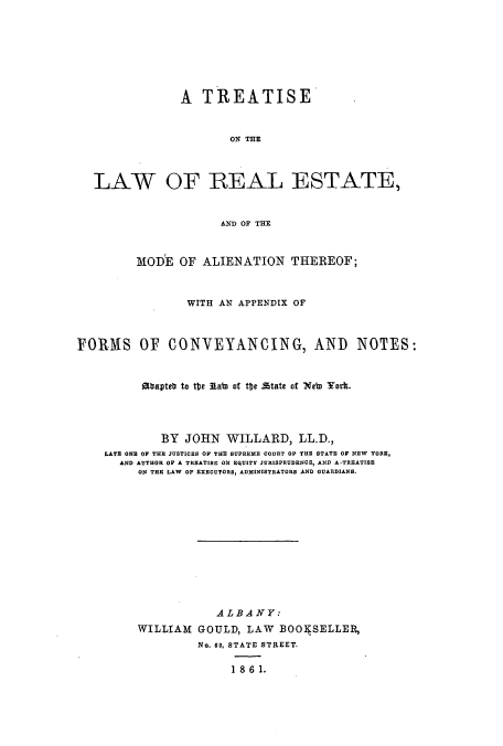 handle is hein.beal/zaor0001 and id is 1 raw text is: A TREATISE
ON THE
LAW OF REAL ESTATE,
AND OF THE
MODE OF ALIENATION THEREOF;
WITH AN APPENDIX OF
FORMS OF CONVEYANCING, AND                   NOTES:
E7apteb to tbe labn of tte state of Nebn York.
BY JOHN WILLARD, LL.D.,
LATE ONE OF THE JUSTICES OP THE SUPREME COURT OP THE STATE OP NEW YORK,
AND AUTHOR OF A TREATISE ON EQUITY JURISPRUDENCE, AND ATREATISE
ON THE LAW OF EXECUTORS, ADMINISTRATORS AND GUARDIANS.
ALBANY:
WILLIAM GOULD, LAW BOOI SELLER,
No. 60, STATE STREET.
18 61.


