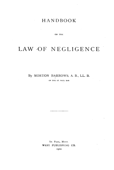 handle is hein.beal/zaos0001 and id is 1 raw text is: HANDBOOK
ON THE
LAW  OF NEGLIGENCE

By MORTON BARROWS, A. B., LL. B.
OF THE. ST. PAUL BAR
ST. PAUL, MINN.
WEST PUBLISHING CO.
1900


