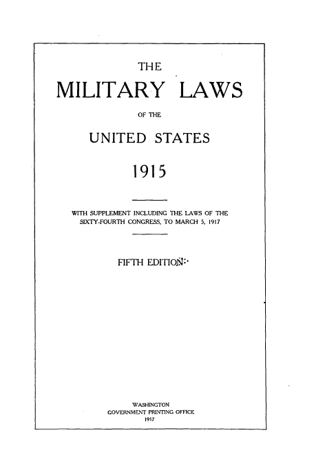 handle is hein.beal/zaoz0001 and id is 1 raw text is: THE
MILITARY LAWS
OF THE
UNITED STATES
1915

WITH SUPPLEMENT INCLUDING THE LAWS OF THE
SIXTY-FOURTH CONGRESS, TO MARCH 5, 1917
FIFTH EDITION:'
WASHINGTON
GOVERNMENT PRINTING OFFICE
1917


