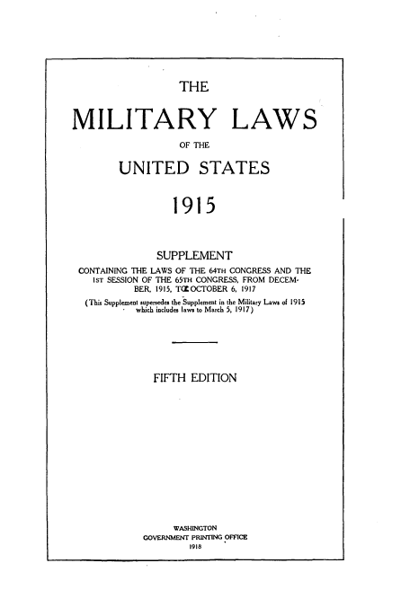 handle is hein.beal/zaoz0002 and id is 1 raw text is: THE

MILITARY LAWS
OF THE
UNITED STATES
1915

SUPPLEMENT
CONTAINING THE LAWS OF THE 64TH CONGRESS AND THE
IST SESSION OF THE 65TH CONGRESS, FROM DECEM-
BER, 1915, T({ OCTOBER 6, 1917
(This Supplement supersedes the Supplement in the Military Laws of 1915
which includes laws to March 5, 1917)
FIFTH EDITION
WASHINGTON
GOVERNMENT PRINTING OFFICE
1918


