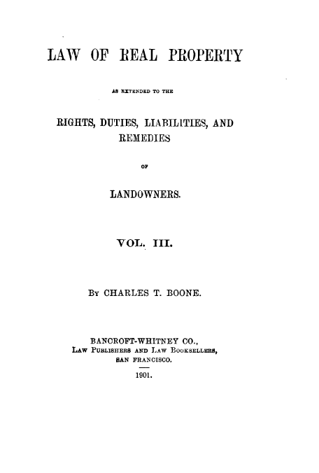 handle is hein.beal/zapb0003 and id is 1 raw text is: LAW OF REAL PROPERTY
AS EIXTENDED TO THE
RIGHTS, DUTIES, LIABILITIES, AND
REMEDIES
OF
LANDOWNERS.

VOL. TII.
By CHARLES T. BOONE.
BANOROFT-WHITNEY CO.,
LAw PUBLISHERS AwD LAW BOOKSELLERS,
BAN FRANCISCO.
1901.


