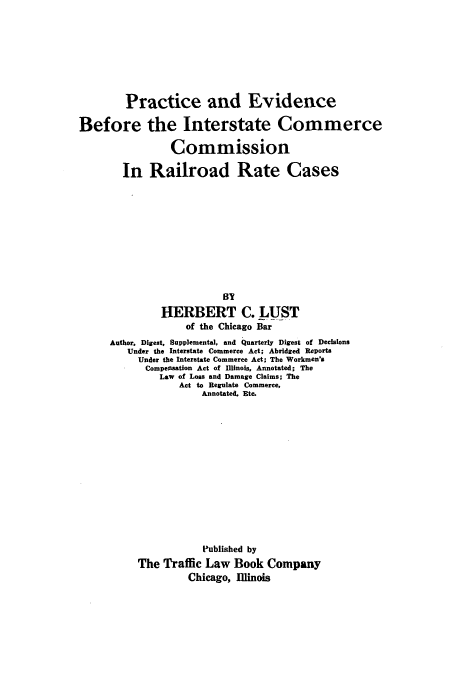 handle is hein.beal/zapj0001 and id is 1 raw text is: Practice and Evidence
Before the Interstate Commerce
Commission
In Railroad Rate Cases
BY
HERBERT C. LUST
of the Chicago Bar
Author, Digest, Supplemental, and Quarterly Digest of Decisions
Under the Interstate Commerce Act; Abridged Reports
Under the Interstate Commerce Act; The Workmen's
Compensation Act of Illinois, Annotated; The
Law of Loss and Damage Claims; The
Act to Regulate Commerce,
Annotated. Etc.

Published by
The Traffic Law Book Company
Chicago, Illinois


