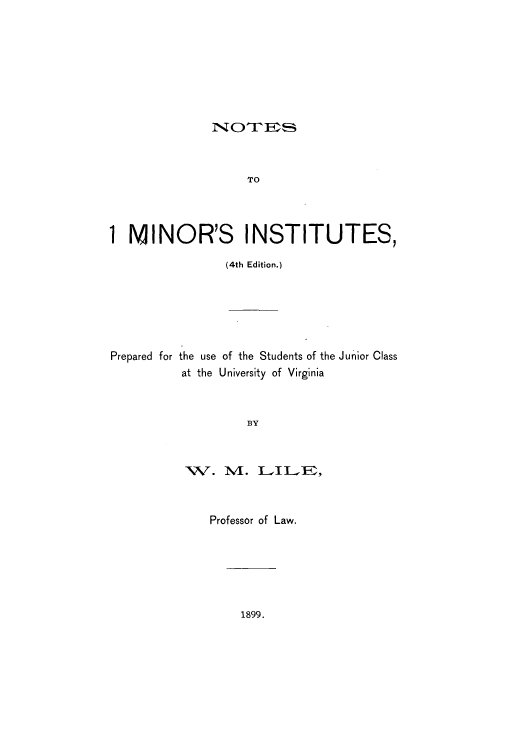 handle is hein.beal/zaqf0001 and id is 1 raw text is: NTrFES

TO
1 MINOR'S INSTITUTES,
(4th Edition.)

Prepared for the use of the Students of the Junior Class
at the University of Virginia
BY

W. M.

LILE,

Professor of Law.

1899.


