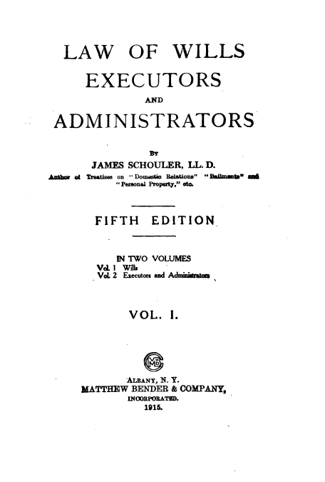 handle is hein.beal/zaqg0001 and id is 1 raw text is: LAW OF WILLS
EXECUTORS
AND
ADMINISTRATORS

JAMES SCHOULER, LL. D.
Anbor of Treatises on Domestio Relations Beamt sA
Personal Property, et.
FIFTH EDITION
IN TWO VOLUMES
Val1 Wils
VoL 2 Executors and Administatau
VOL. I.
ALBANY, 1N. Y.
MATTHEW BENDER & COMPANY,
INOORPORATED.
1915.


