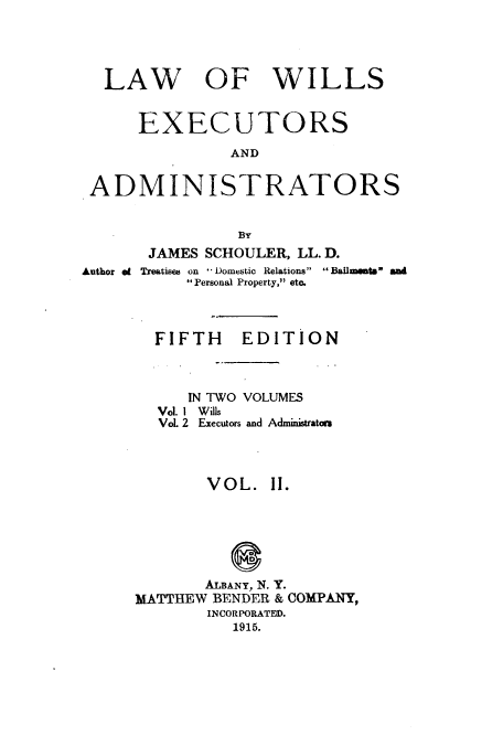 handle is hein.beal/zaqg0002 and id is 1 raw text is: LAW OF WILLS
EXECUTORS
AND
ADMINISTRATORS
By
JAMES SCHOULER, LL. D.
Author ef Treatises on - Domestic Relations  Bailments a
Personal Property, etc.
FIFTH EDITION
IN TWO VOLUMES
Vol. 1 Wills
VoL 2 Executors and Administrators
VOL. 11.
ALBANY, N. Y.
MATTHEW BENDER & COMPANY,
INCORPORATED.
1915.


