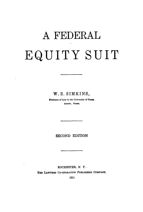 handle is hein.beal/zaqn0001 and id is 1 raw text is: A FEDERAL

EQUITY

SUIT

W. S. SIMKINS,
Professor of Law in the University of Texas.
Austin. Texas.
SECOND EDITION
ROCHESTER, N. Y. .
THE LAWYERS CO-OPERATIVF PUBISHING COMPANY.
1911


