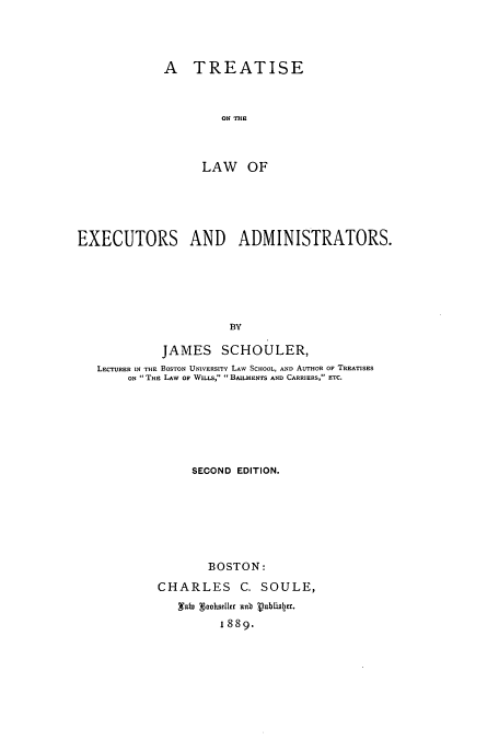 handle is hein.beal/zaqo0001 and id is 1 raw text is: A TREATISE
ON THE
LAW OF

EXECUTORS AND ADMINISTRATORS.
BY
JAMES SCHOULER,
LECTURER IN THE BOSTON UNIVERSITY LAW SCHOOL, AND AUTHOR OF TREATISES
ON  THE LAW OF WILLs,  BAILMENTS AND CARRIERS, ETC.

SECOND EDITION.
BOSTON:
CHARLES C. SOULE,
,ato gooharlier anb Vublistr.
1 889.


