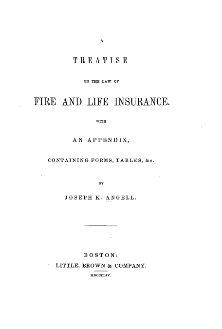 handle is hein.beal/zaqp0001 and id is 1 raw text is: A

TREATISE
ON THE LAW OF
FIRE AND LIFE INSURANCE.
WITH
AN APPENDIX,

CONTAINING FORMS, TABLES, &c.
BY
JOSEPH K. ANGELL.

BOSTON:
LITTLE, BROWN & COMPANY.
MDCCCLIV.


