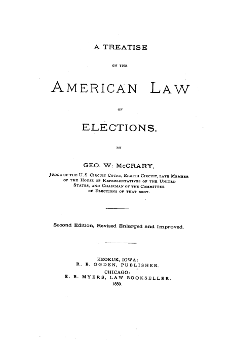 handle is hein.beal/zaqq0001 and id is 1 raw text is: A TREATISE
ON THE

AMERICAN LAW
OF
ELECTIONS.
BY
GEO. W. McCRARY,
JUDGE OF THE U. S. CIRCUIT COURT, EIGHTH CIRCUIT, LATE MEMBER
OF THE HOUSE OF REPRESENTATIVES OF THE UNITED
STATES, AND CHAIRMAN OF THE COMMITTEE
OF ELECTIONS OF THAT BODY.
Second Edition, Revised Enlarged and Improved.
KEOKUK, IOWA:
R. B. OGDEN, PUBLISHER.
CHICAGO:
B. B. MYERS, LAW BOOKSELLER.
1880.


