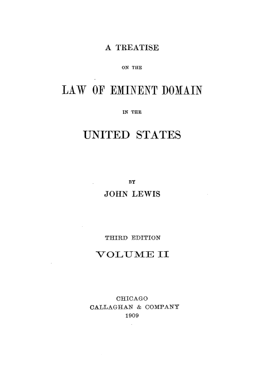 handle is hein.beal/zaqu0002 and id is 1 raw text is: A TREATISE

ON THE
LAW OF EMINENT DOMAIN
IN THE

UNITED

STATES

BY
JOHN LEWIS
THIRD EDITION
VOLUME II
CHICAGO
CALLAGHAN & COMPANY
1909


