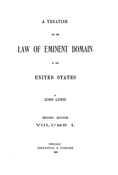 handle is hein.beal/zaqv0001 and id is 1 raw text is: A TREATISE

ON THE
LAW OF EMINENT DOMAIN
IN THE

UNITED

STATES

BY
JOHN LEWIS
SECOND EDITION
V  OL     V J  1

I.

CHICAGO
CALLAGHAN & COMPANY
1900


