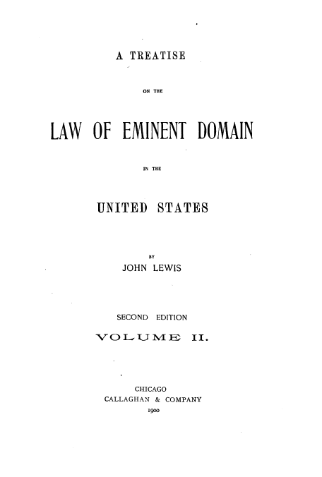 handle is hein.beal/zaqv0002 and id is 1 raw text is: A TREATISE
ON THE
LAW OF EMINENT DOMAIN
IN THE

UNITED

STATES

BY
JOHN LEWIS
SECOND EDITION
VO LUVIE N4 m3

II.

CHICAGO
CALLAGHAN & COMPANY
1900


