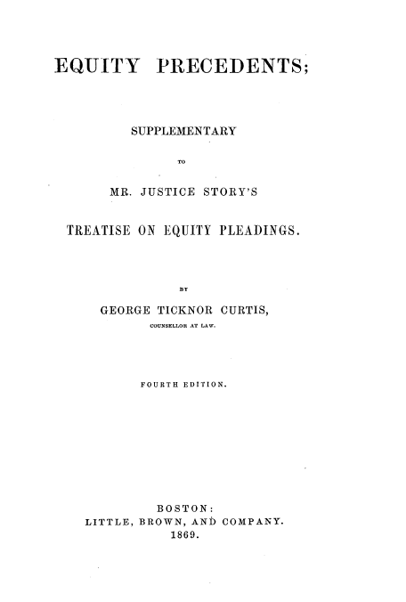handle is hein.beal/zard0001 and id is 1 raw text is: EQUITY PRECEDENTS;
SUPPLEMENTARY
TO
MR. JUSTICE STORY'S
TREATISE ON EQUITY PLEADINGS.
BY
GEORGE TICKNOR CURTIS,
COUNSELLOR AT LAW.
FOURTH EDITION.
BOSTON:
LITTLE, BROWN, AND COMPANY.
1869.


