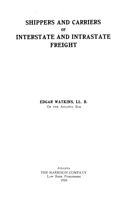 handle is hein.beal/zari0001 and id is 1 raw text is: SHIPPERS AND CARRIERS
OF
INTERSTATE AND INTRASTATE

FREIGHT
EDGAR WATKINS, LL. B.
OF THE ATLANTA BAR
ATLANTA
THE HARRISON COMPANY
LAw BooK PUBLISHERS
1916


