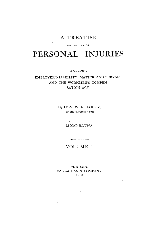 handle is hein.beal/zarq0001 and id is 1 raw text is: A TREATISE

ON THE LAW OF
PERSONAL INJURIES
INCLUDING
EMPLOYER'S LIABILITY, MASTER AND SERVANT
AND THE WORKMEN'S COMPEN-
SATION ACT
By HON. W. F. BAILEY.
OF THE WISCONSIN BAR
SECOND EDITION
THREE VOLUMES
VOLUME I
CHICAGO:
CALLAGHAN & COMPANY
1912


