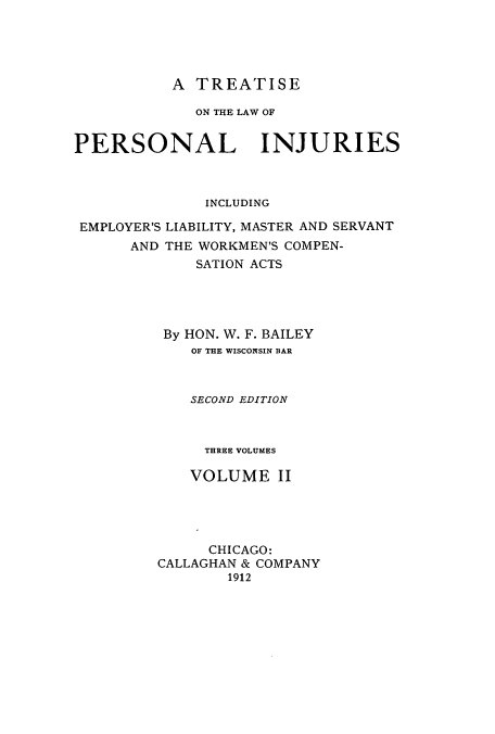 handle is hein.beal/zarq0002 and id is 1 raw text is: A TREATPISE

ON THE LAW OF
PERSONAL INJURIES
INCLUDING
EMPLOYER'S LIABILITY, MASTER AND SERVANT
AND THE WORKMEN'S COMPEN-
SATION ACTS
By HON. W. F. BAILEY
OF THE WISCONSIN BAR
SECOND EDITION
THREE VOLUMES
VOLUME II
CHICAGO:
CALLAGHAN & COMPANY
1912


