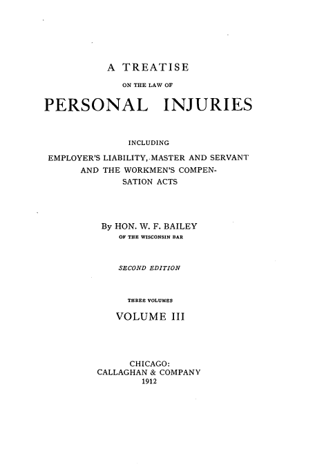 handle is hein.beal/zarq0003 and id is 1 raw text is: A TREATISE
ON THE LAW OF
PERSONAL INJURIES
INCLUDING
EMPLOYER'S LIABILITY,.MASTER AND SERVANT
AND THE WORKMEN'S COMPEN-
SATION ACTS
By HON. W. F. BAILEY
OF THE WISCONSIN BAR
SECOND EDITION
THREE VOLUMES
VOLUME III
CHICAGO:
CALLAGHAN & COMPANY
1912


