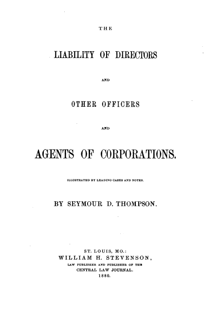 handle is hein.beal/zarw0001 and id is 1 raw text is: THE

LIABILITY

OF DIRECTORS

AND

OTHER OFFICERS
AGENTS OF CORPORATIONS.

ILLUSTRATED BY LEADING CASES AND NOTES.
BY SEYMOUR D. THOMPSON.
ST. LOUIS, MO.:
WILLIAM H. STEVENSON,
LAW PUBLISHER AND PUBLISHER OF THU
CENTRAL LAW JOURNAL.
1880.


