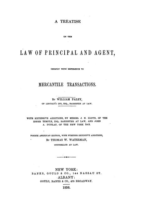 handle is hein.beal/zasd0001 and id is 1 raw text is: A TREATISE
ON THB
LAW OF PRINCIPAL AND AGENT,
CHIEFLY WITH REFERENC TO
MERCANTILE TRANSACTIONS.
By WILLIAM PALEY,
OF LINCOLN'S INN, ESQ., BARRISTER AT LAW.
WITH EXTENSIVE ADDITIONS, BY MESSRS. J. H. LLOYD, OF THE
INNER TEMPLE, ESQ.. BARRISTER AT LAW, AND JOHN
A. DUNLAP, OF THE NEW YORK BAR.
FOURTH AMERICAN EDITION, WITH FURTHER EXTENSIVE ADDITIONS,
By THOMAS W. WATERMAN,
COUNSELLOR AT LAW.
NEW YORK:
BANKS, GOULD & CO., 144 NASSAU ST.
-ALBANY:
GOULD, BANKS & CO., 475 BROADWAY.
1856.


