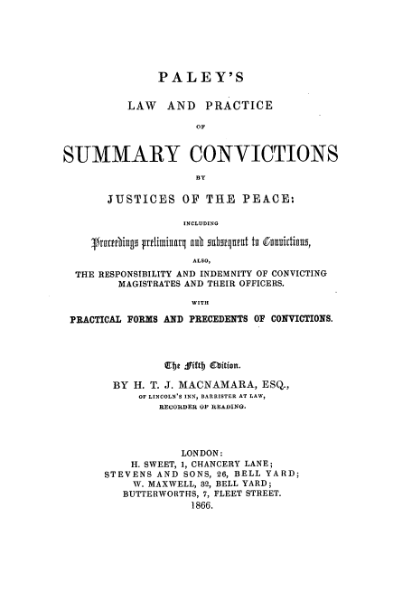 handle is hein.beal/zasf0001 and id is 1 raw text is: PALEY'S
LAW AND PRACTICE
OF
SUMMARY CONVICTIONS
B3Y
JUSTICES OF THE PEACE:
INCLUDING
4trntebings ttlimiarl au scharunpnt tu ouittinus,
ALSO,
THE RESPONSIBILITY AND INDEMNITY OF CONVICTING
MAGISTRATES AND THEIR OFFICERS.
WITH
PRACTICAL FORMS AND PRECEDENTS OF CONVICTIONS.

Ebe fiftb Obition.
BY H. T. J. MACNAMARA, ESQ.,
OF LINCOLN'S INN, BARRISTER AT LAW,
RECORDER OF READING.
LONDON:
H. SWEET, 1, CHANCERY LANE;
STEVENS AND SONS, 26, BELL YARD;
W. MAXWELL, 32, BELL YARD;
BUTTERWORTHS, 7, FLEET STREET.
1866.


