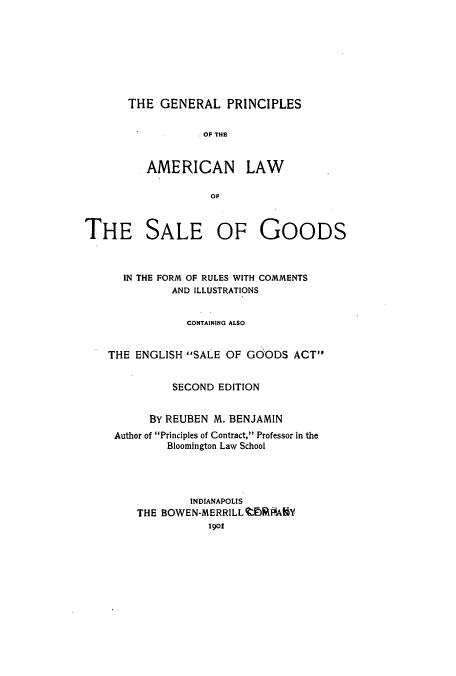 handle is hein.beal/zatm0001 and id is 1 raw text is: THE GENERAL PRINCIPLES

.OF THS
AME RICAN LAW
OF

THE SALE OF

GOODS

IN THE FORM OF RULES WITH COMMENTS
AND ILLUSTRATIONS
CONTAINING ALSO
THE ENGLISH SALE OF GOODS ACT
SECOND EDITION
BY REUBEN M. BENJAMIN
Author of Principles of Contract, Professor in the
Bloomington Law School
INDIANAPOLIS
THE BOWEN-MERRILLIFIAKY
190


