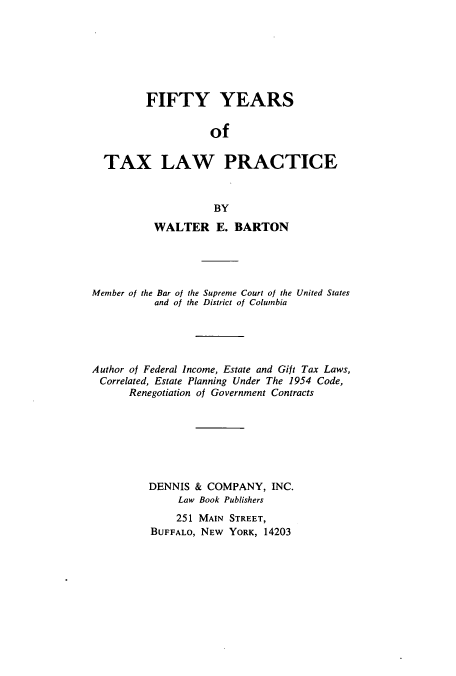 handle is hein.beal/zatt0001 and id is 1 raw text is: FIFTY YEARS
of
TAX LAW PRACTICE
BY
WALTER E. BARTON
Member of the Bar of the Supreme Court of the United States
and of the District of Columbia
Author of Federal Income, Estate and Gift Tax Laws,
Correlated, Estate Planning Under The 1954 Code,
Renegotiation of Government Contracts
DENNIS & COMPANY, INC.
Law Book Publishers
251 MAIN STREET,
BUFFALO, NEW YORK, 14203


