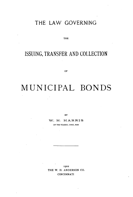 handle is hein.beal/zatx0001 and id is 1 raw text is: THE LAW GOVERNING
THE
ISSUING, TRANSFER AND COLLECTION
OF

MUNICIPAL BONDS
BV
W. H. HARRIS
OF THE TOLEDO, OHIO, BAR

1902
THE W. H. ANDERSON CO.
CINCINNATI


