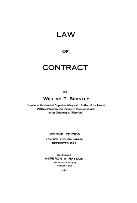 handle is hein.beal/zatz0001 and id is 1 raw text is: LAW
OF
CONTRACT
BY

WILLIAM T. BRANTLY
Reporter of the Court of Appeals of Maryland; Author of the Law of
Personal Property, etc.; Formerly Professor of Law
In the University of Maryland.
SECOND EDITION
REVISED AND ENLARGED
REPRINTED 1922
BALTIMORE
HEPBRON & HAYDON
LAW BOOK SELLERS
PUBLISHERS
1922


