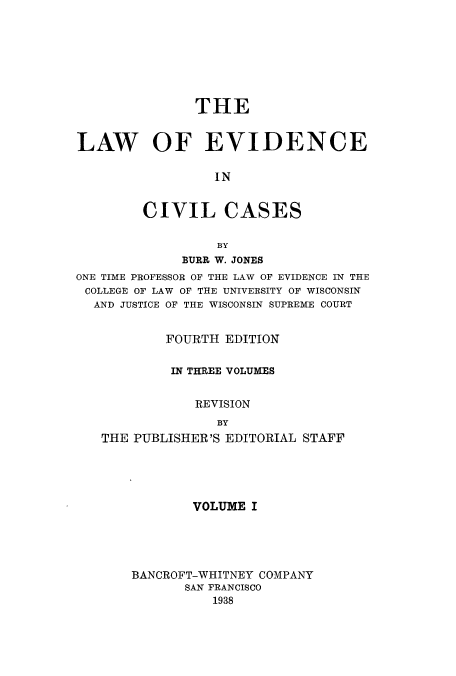 handle is hein.beal/zaua0001 and id is 1 raw text is: THE
LAW OF EVIDENCE
IN
CIVIL CASES
BY
BURR W. JONES
ONE TIME PROFESSOR OF THE LAW OF EVIDENCE IN THE
COLLEGE OF LAW OF THE UNIVERSITY OF WISCONSIN
AND JUSTICE OF THE WISCONSIN SUPREME COURT
FOURTH EDITION
IN THREE VOLUMES
REVISION
BY
THE PUBLISHER'S EDITORIAL STAFF

VOLUME I
BANCROFT-WHITNEY COMPANY
SAN FRANCISCO
1938



