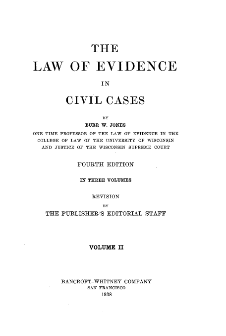 handle is hein.beal/zaua0002 and id is 1 raw text is: THE
LAW OF EVIDENCE
IN
CIVIL CASES
BY
BURR W. JONES
ONE TIME PROFESSOR OF THE LAW OF EVIDENCE IN THE
COLLEGE OF LAW OF THE UNIVERSITY OF WISCONSIN
AND JUSTICE OF THE WISCONSIN SUPREME COURT
FOURTH EDITION
IN THREE VOLUMES
REVISION
BY
THE PUBLISHER'S EDITORIAL STAFF

VOLUME II
BANCROFT-WHITNEY COMPANY
SAN FRANCISCO
1938


