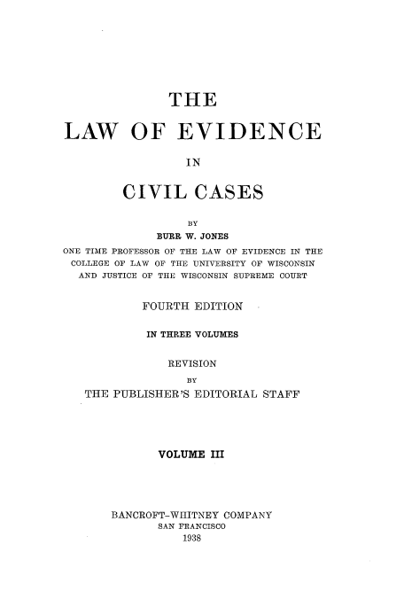 handle is hein.beal/zaua0003 and id is 1 raw text is: THE
LAW OF EVIDENCE
IN
CIVIL CASES
BY
BURR W. JONES
ONE TIME PROFESSOR OF THE LAW OF EVIDENCE IN THE
COLLEGE OF LAW OF THE UNIVERSITY OF WISCONSIN
AND JUSTICE OF THE WISCONSIN SUPREME COURT
FOURTH EDITION
IN THREE VOLUMES
REVISION
BY
THE PUBLISHER'S EDITORIAL STAFF

VOLUME III
BANCROFT-WIIITNEY COMPANY
SAN FRANCISCO
1938


