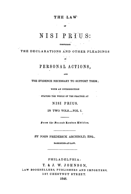 handle is hein.beal/zaub0001 and id is 1 raw text is: THE -LAW
oF

NISI PRIUS-:
COMPRISING
THE DECLARATIONS AND OTHER PLEADINGS
IN

PERSONAL ACTIONS,
AND
THE EVIDENCE NECESSARY TO SUPPORT THEM;

WITH AN INTRODUCTION
STATING THE WHOLE OF THE PRACTICE AT
NISI PRIUS.
IN TWO VOLS.-VOL I.
SProm tbe Acconb 31oubon 3Ebftton.
BY JOHN FREDERICK ARCHBOLD, ESQ.,
BARRISTER-AT-LAW.
PHILADELPHIA:
T. & J. W. JOHNSON,
LAW BOOKSELLERS, PUBLISHERS AND IMPORTERS,
197 CHESTNUT STREET.
1848.


