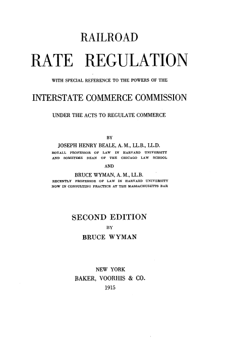 handle is hein.beal/zauf0001 and id is 1 raw text is: RAILROAD
RATE REGULATION
WITH SPECIAL REFERENCE TO THE POWERS OF THE
INTERSTATE COMMERCE COMMISSION
UNDER THE ACTS TO REGULATE COMMERCE
BY
JOSEPH HENRY BEALE, A. M., LL.B., LL.D.
ROYALL PROFESSOR OF LAW IN HARVARD UNIVERSITY
AND SOMETIME DEAN OF THE CHICAGO LAW SCHOOL
AND
BRUCE WYMAN, A. M., LL.B.
RECENTLY PROFESSOR OF LAW IN HARVARD UNIVERSITY
NOW IN CONSULTING PRACTICE AT THE MASSACHUSETTS BAR
SECOND EDITION
BY
BRUCE WYMAN
NEW YORK
BAKER, VOORHIS & CO.
1915


