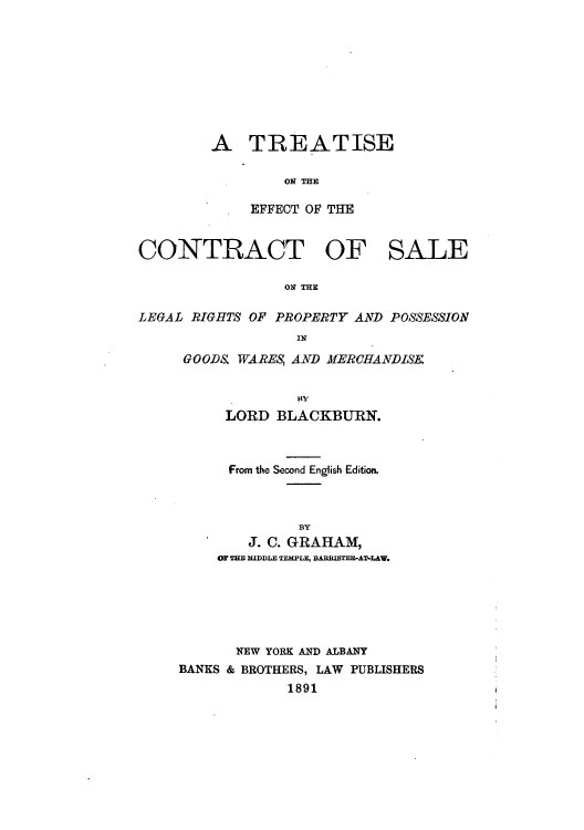 handle is hein.beal/zaug0001 and id is 1 raw text is: A TREATISE
ON THE
EFFECT OF THE

CONTRACT OF SALE
ON THE
LEGAL RIGHTS OF PROPERTY AND POSSESSION
IN

GOODS WARES, AND MERCHANDISE.
LORD BLACKBURN.
From the Second English Edition.
BY
J. C. GRAHAM,
OF THE MIDDLE TEMPLE, BARISTER-AT-LAW.

NEW YORK AND ALBANY
BANKS & BROTHERS, LAW PUBLISHERS
1891


