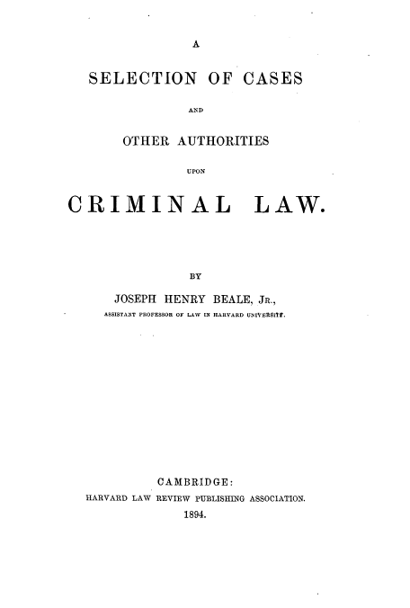 handle is hein.beal/zaus0001 and id is 1 raw text is: A

SELECTION OF CASES
AND
OTHER AUTHORITIES
UPON
CRIMINAL LAW.
BY
JOSEPH HENRY BEALE, JR.,
ASSISTANT PROFESSOR OF LAW IN HARVARD UNIVEAMITr.

CAMBRIDGE:
HARVARD LAW REVIEW PUBLISIING ASSOCIATION.
1894.



