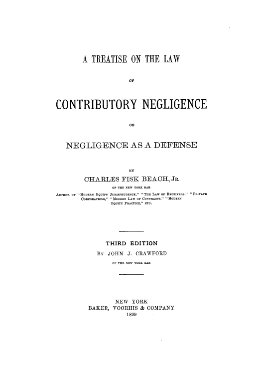 handle is hein.beal/zauu0001 and id is 1 raw text is: A TREATISE ON THE LAW
OF
CONTRIBUTORY NEGLIGENCE
OR
NEGLIGENCE AS A DEFENSE
BY
CHARLES FISK BEACH, JR.
OF THE NEW YORK BAR
AUTHOR OF MODERN EqUITY JURISPRUDENCE, THE LAW o RECEIVERS, PRIVATB
CORPORATIONS, MODERN LAW OF CONTRACTS, MODERN
EqUITY PRACTICE, ETC.
THIRD EDITION
By JOHN J. CRAWFORD
OF THE NEW YORK BAR
NEW YORK
BAKER, VOORHIS & COMPANY
1899


