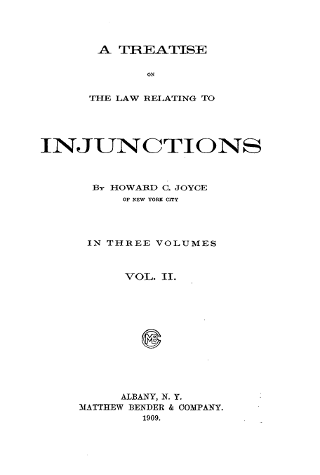 handle is hein.beal/zaux0002 and id is 1 raw text is: A TREATISE
ON
THE LAW RELATING TO

IN JUN CTIONS
BY HOWARD C. JOYCE
OF NEW YORK CITY

IN THREE

VOLUMES

VOL. II.
ALBANY, N. Y.
MATTHEW BENDER & COMPANY.
1909.


